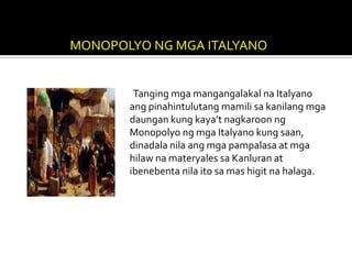 MONOPOLYO NG MGA ITALYANO


        Tanging mga mangangalakal na Italyano
       ang pinahintulutang mamili sa kanilang mga
       daungan kung kaya’t nagkaroon ng
       Monopolyo ng mga Italyano kung saan,
       dinadala nila ang mga pampalasa at mga
       hilaw na materyales sa Kanluran at
       ibenebenta nila ito sa mas higit na halaga.
 