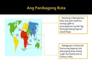 Narating ni Bartolomeu
Diaz ang dulo ng Africa
noong 1488 na
pinangalanan ng Hari Ng
Portugal bilang Cape of
Good Hope.




  Natagpuan ni Vasco de
Gama ang bagong ruta
patungong Asya noong
1498. Dumaong siya sa
Calicut, India,
 