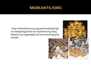 Ang merkantilismo ay ang paniniwalang higit
na makapangyarihan at mayaman ang isang
bansa kung nagtataglay ito ng maraming ginto
at pilak.
 