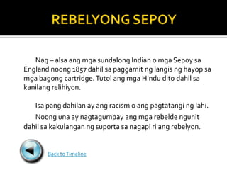 Nag – alsa ang mga sundalong Indian o mga Sepoy sa
England noong 1857 dahil sa paggamit ng langis ng hayop sa
mga bagong cartridge. Tutol ang mga Hindu dito dahil sa
kanilang relihiyon.

   Isa pang dahilan ay ang racism o ang pagtatangi ng lahi.
   Noong una ay nagtagumpay ang mga rebelde ngunit
dahil sa kakulangan ng suporta sa nagapi ri ang rebelyon.


       Back to Timeline
 
