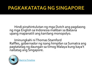 Hindi pinahintulutan ng mga Dutch ang pagdaong
ng mga English sa Indonesia maliban sa Batavia
upang mapanatili ang kanilang monopolyo.
   Iminungkahi ni Thomas Stamford
Raffles, gobernador ng isang himpilan sa Sumatra ang
pagtatatag ng daungan sa timog Malaya kung kaya’t
naitatag ang Singapore.

      Back to Timeline
 