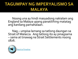 Noong una ay hindi masyadong nakialam ang
England sa Malaya upang panatilihing matatag
ang kanilang pamahalaan.
   Nag – umpisa lamang sa tatlong daungan sa
Strait of Malacca. Ang tatlong ito ay pinagsama
– sama at tinawag na Strait Settlements noong
1826.

      Back to Timeline
 