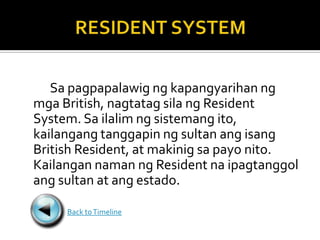 Sa pagpapalawig ng kapangyarihan ng
mga British, nagtatag sila ng Resident
System. Sa ilalim ng sistemang ito,
kailangang tanggapin ng sultan ang isang
British Resident, at makinig sa payo nito.
Kailangan naman ng Resident na ipagtanggol
ang sultan at ang estado.

     Back to Timeline
 