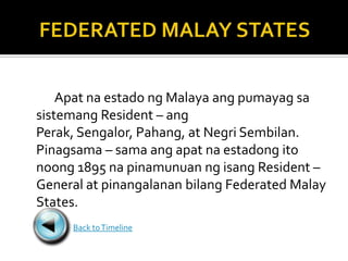 Apat na estado ng Malaya ang pumayag sa
sistemang Resident – ang
Perak, Sengalor, Pahang, at Negri Sembilan.
Pinagsama – sama ang apat na estadong ito
noong 1895 na pinamunuan ng isang Resident –
General at pinangalanan bilang Federated Malay
States.
     Back to Timeline
 