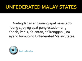Nadagdagan ang unang apat na estado
noong 1909 ng apat pang estado – ang
Kedah, Perlis, Kelantan, at Trengganu, na
siyang bumuo ng Unfederated Malay States.


      Back to Timeline
 