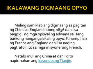 Muling sumiklab ang digmaang sa pagitan
ng China at England noong 1856 dahil sa
pagpigil ng mga opisyal ng adwana sa isang
barkong nangangalakal ng opyo. Kinampihan
ng France ang England dahil sa naging
pagtrato nito sa mga misyonerong French.

  Natalo muli ang China at dahil dito
napirmahan ang kasunduang Tianjin.
 