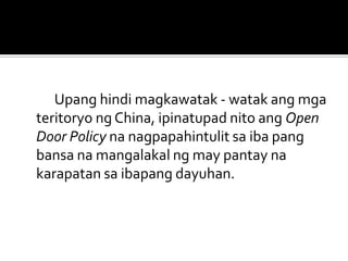 Upang hindi magkawatak - watak ang mga
teritoryo ng China, ipinatupad nito ang Open
Door Policy na nagpapahintulit sa iba pang
bansa na mangalakal ng may pantay na
karapatan sa ibapang dayuhan.
 