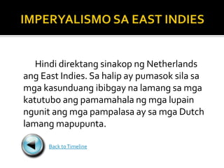 Hindi direktang sinakop ng Netherlands
ang East Indies. Sa halip ay pumasok sila sa
mga kasunduang ibibgay na lamang sa mga
katutubo ang pamamahala ng mga lupain
ngunit ang mga pampalasa ay sa mga Dutch
lamang mapupunta.

      Back to Timeline
 
