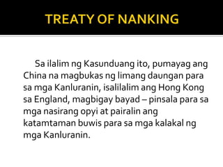 Sa ilalim ng Kasunduang ito, pumayag ang
China na magbukas ng limang daungan para
sa mga Kanluranin, isalilalim ang Hong Kong
sa England, magbigay bayad – pinsala para sa
mga nasirang opyi at pairalin ang
katamtaman buwis para sa mga kalakal ng
mga Kanluranin.
 