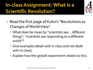    Read the first page of Kuhn’s “Revolutions as
    Changes of World View”.
     What does he mean by “scientists see… different
      things”, “scientists are responding to a different
      world”?
     Give examples (dealt with in class and not dealt
      with in class).
     Explain how the gestalt experiment relates to this.


               Big Questions in Science, fall 2012. SdH, AUC   27
 