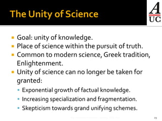 The Unity of Science

   Goal: unity of knowledge.
   Place of science within the pursuit of truth.
   Common to modern science, Greek tradition,
    Enlightenment.
   Unity of science can no longer be taken for
    granted:
     Exponential growth of factual knowledge.
     Increasing specialization and fragmentation.
     Skepticism towards grand unifying schemes.
                        Big Questions in Science, fall 2012. SdH, AUC   29
 