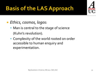    Ethics, cosmos, logos:
     Man is central to the stage of science
      (Kuhn’s revolution).
     Complexity of the world rooted on order
      accessible to human enquiry and
      experimentation.




                Big Questions in Science, fall 2012. SdH, AUC   32
 