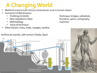 • Medieval science (12th century renaissance): trust in human reason
  • Humanism of Renaissance:
     • Challenge Aristotle                                  Technique: bridges, cathedrals,
     • New neoplatonic ideas                                fountains, optics, cartography,
     • Methodology                                          machines
     • Value of technique
  • Other factors: cities, trade, voyages, warfare.

Artificio de Juanelo, 16th century Toledo, Spain




                                                    Big Questions in Science, fall 2012. SdH, AUC   5
http://en.wikipedia.org/wiki/Artificio_de_Juanelo
 
