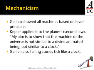    Galileo showed all machines based on lever
    principle.
   Kepler applied it to the planets (second law).
    “My aim is to show that the machine of the
    universe is not similar to a divine animated
    being, but similar to a clock.”
   Galilei: also falling stones tick like a clock.


               Big Questions in Science, fall 2012. SdH, AUC   7
 