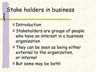 Stake holders in business
Introduction
Stakeholders are groups of people
who have an interest in a business
organisation
They can be seen as being either
external to the organization,
or internal
But some may be both!
 