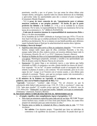 penetrante, sencilla y que va al grano. Los que aman las almas deben estar
            siempre alertas, arriesgarse, soportar todos los efectos dolorosos de su fidelidad,
            y aprovechar todas las oportunidades para dar a conocer el puro evangelio.”
            (Comentario Mundo Hispano)
            - V.3 A pesar de tener comezón de oír, “amontonarán para sí mismos
            maestros conforme a sus propias pasiones” “El hecho de que la gente
            preferirá las fábulas a la verdad (vv. 3–4), y en la realidad de su muerte
            inminente. Por lo tanto, la responsabilidad de Timoteo era mantenerse fiel en las
            tareas de su ministerio (v. 5).” (BIBLIA PLENITUD)
            - Cada uno de nosotros tenemos la responsabilidad de mantenernos fieles a
            Dios y a la obra encomendada.
            En la Asamblea de la CNBV celebrada en Acarigua (creo que 1976 o 77) mi tío
            José Juan Corti dijo que se estaban perdiendo los Principios Bautistas. Pareciera
            profética esa declaración. No se si estamos en una batalla perdida; pero debemos
            seguir luchando hasta el final por la salud doctrinal de nuestra obra e Iglesias.
    3. “A tiempo y fuera de tiempo”
        a. Significa estar listos para servir a Dios en cualquiera situación. ““Así como las
            fuentes, aunque nadie saque agua de ellas, continúan fluyendo; y los ríos,
            aunque nadie beba de ellos, todavía corren; así nosotros debemos hacer todo lo
            [Crisóstomo, Homilía 30, vol. 5., p. 221].” (Jamieson, Fausset y Brown)
        b. Predicar la Palabra de Dios es la responsabilidad más importante que se ha dado
            a la iglesia. Manténgase preparado, animado y sensible a las oportunidades que
            Dios le dé para contar las Buenas Nuevas de salvación.
        c. Ilustración: Un pastor llega a un ministerio nuevo, a una Iglesia que había
            eliminado su EBD y le pregunta a un niño ¿Quién derribó los muros de Jericó?.
            Este responde: “Yo no fui”. El pastor asombrado acude al encargado del culto
            infantil, le plantea el asunto y este contesta: “El será tremendo, pero no lo creo
            capaz de eso”. Luego va al Tesorero con el mismo asunto, y este último para
            calmarlo le aconseja: “Pastor, ¿por qué no averigua cuanto vale reconstruirlo y
            miraré a ver si tenemos fondos para pagarlo?.
    4. El ministro de la Palabra no reprende, ni redarguye, ni exhorta con sus
    palabras, sino con la Palabra inspirada de Dios. V.2
    “reprende—“convence”, “confuta”, con—Griego, “En (el elemento en que la
    exhortación debe haber) toda paciencia (cap. 2:24, 25; 3:10), y enseñanza”; véase cap.
    2:24, “apto para enseñar”. El vocablo griego aquí por “doctrina” es didaché, mas en
    3:15, didascalía. “Didascalía” es lo que uno recibe; “didaché” es lo que es comunicado.
    [Tittmann].” (Jamieson, Fausset y Brown)
II. NECESITAMOS CUMPLIR FIELMENTE EL MINISTERIO (4.5–8)
    1. «Cumple» significa «dar cumplimiento, lograr el propósito». V.5
        a. Dios tiene un ministerio específico para cada uno de sus hijos . Ef. 2:10 “Porque
            somos hechura suya, creados en Cristo Jesús para buenas obras, las cuales Dios
            preparó de antemano para que anduviésemos en ellas.”
        b. Nuestra tarea es hallar la voluntad de Dios y hacerla toda la vida . V.5 Esto
            involucra:
            - Ser sobrios. Con dominio propio. “Capacidad que tiene un individuo de
                controlarse o de equilibrar sus acciones y emociones. Se puede decir que el
 