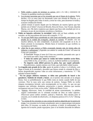 a. Pablo estaba a punto de terminar su carrera, pero a la vida y ministerio de
       Timoteo le quedaban mucho por delante.
   b. Los jóvenes necesitan que se les recuerde que son el futuro de la iglesia. Pablo
       declara: «Yo ya estoy para ser derramado como una ofrenda de libación, y el
       tiempo ha llegado para soltar el ancla y arriar las velas, para desarmar la tienda y
       avanzar» (traducción literal).
   c. ¿Quién tomará el puesto dejado por los Baluartes de nuestra Iglesia que han
       partido con el Señor? (Aurora de Briceño, Rosa de Elcure, Ana Torcate, Querida
       Macías, etc). Me daría vergüenza que alguien que haya sido enseñado por mi se
       distrajese en pos de movimientos novelescos o heréticos.
3. Pablo no lamenta enfrentar la eternidad: había sido un buen soldado, un fiel
   corredor, un fiel mayordomo del tesoro del evangelio. V.7-8
   a. Ya sea que Pablo haya considerado su vida como una batalla, una carrera o una
       prueba de la verdad del evangelio, alcanzó la victoria. El pasado, con sus
       muchos deberes, ha sido completado; el presente está asegurado en la fe; el
       futuro promete la recompensa. Miraba hacia el momento en que recibiría su
       recompensa del Señor.
   b. ¿Qué fue lo que sostuvo a Pablo avanzando durante más de treinta años de
       esfuerzo y sufrimiento? ¡Esperaba con anhelo la venida de Cristo! «El amor de
       Cristo nos constriñe».
       - 2ª Cor.5:14 “Porque el amor de Cristo nos constriñe, pensando esto: que si
           uno murió por todos, luego todos murieron;”
       - Y todos los santos que aman la venida del Señor también serán fieles,
           como Pablo lo fue, en servirle y, como él, recibirán también su recompensa.
       - No importa cuán difícil parezca la pelea, hay que seguir peleando.
           Descubriremos, cuando estemos con Cristo, que todo habrá valido la pena.
4. La tragedia más grande de la vida, aparte de perder el alma e ir al infierno, será
   llegar al borde de la eternidad y descubrir que hemos errado la voluntad de Dios y
   hemos desperdiciado nuestras vidas en cosas infructuosas y transitorias. V.7 “He
   peleado la buena batalla”.
5. “En los juegos atléticos romanos, se daba una guirnalda de laurel a los
   ganadores. Símbolo de triunfo y honor, era el premio más ansiado en la antigua
   Roma. Esto es probablemente lo que Pablo tenía en mente cuando habló de una
   «corona». Pero la suya sería una corona de justicia. Aunque Pablo no recibe
   ninguna recompensa terrenal, sería recompensado en los cielos. Lo que sea que
   tengamos que enfrentar, desánimo, persecución o muerte, sabemos que nuestra
   recompensa está con Cristo en los cielos.” (Biblia del Diario Vivir)
   a. “Justicia, dikaiosune: Justo, la cualidad de actuar correctamente. La palabra
       sugiere conformidad con la voluntad revelada de Dios en todos aspectos.
       Dikaiosune posee ambos sentidos: judicial y benévolo. Dios declara justo al
       creyente, en el sentido de absolverlo, y le dispensa justicia (2 Co 5.21).” (Strong
       #1343)
   b. “La corona de los creyentes es una corona de justicia adquirida por la justicia de
       Cristo. Los creyentes no la tienen actualmente, pero es segura porque está puesta
       para ellos. El creyente, en medio de la pobreza, el dolor, la enfermedad y las
       agonías de la muerte, puede regocijarse; pero si un hombre descuida los deberes
 
