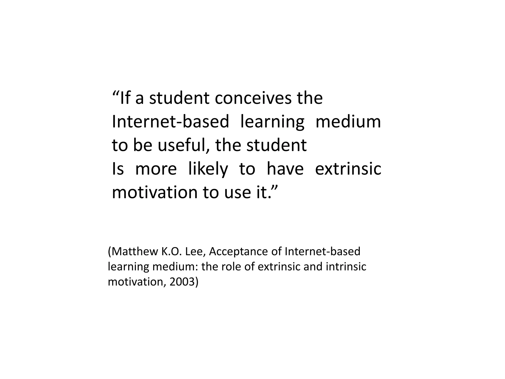 “If a student conceives the
Internet-based learning medium
to be useful, the student
Is more likely to have extrinsic
motivation to use it.”
(Matthew K.O. Lee, Acceptance of Internet-based
learning medium: the role of extrinsic and intrinsic
motivation, 2003)
 