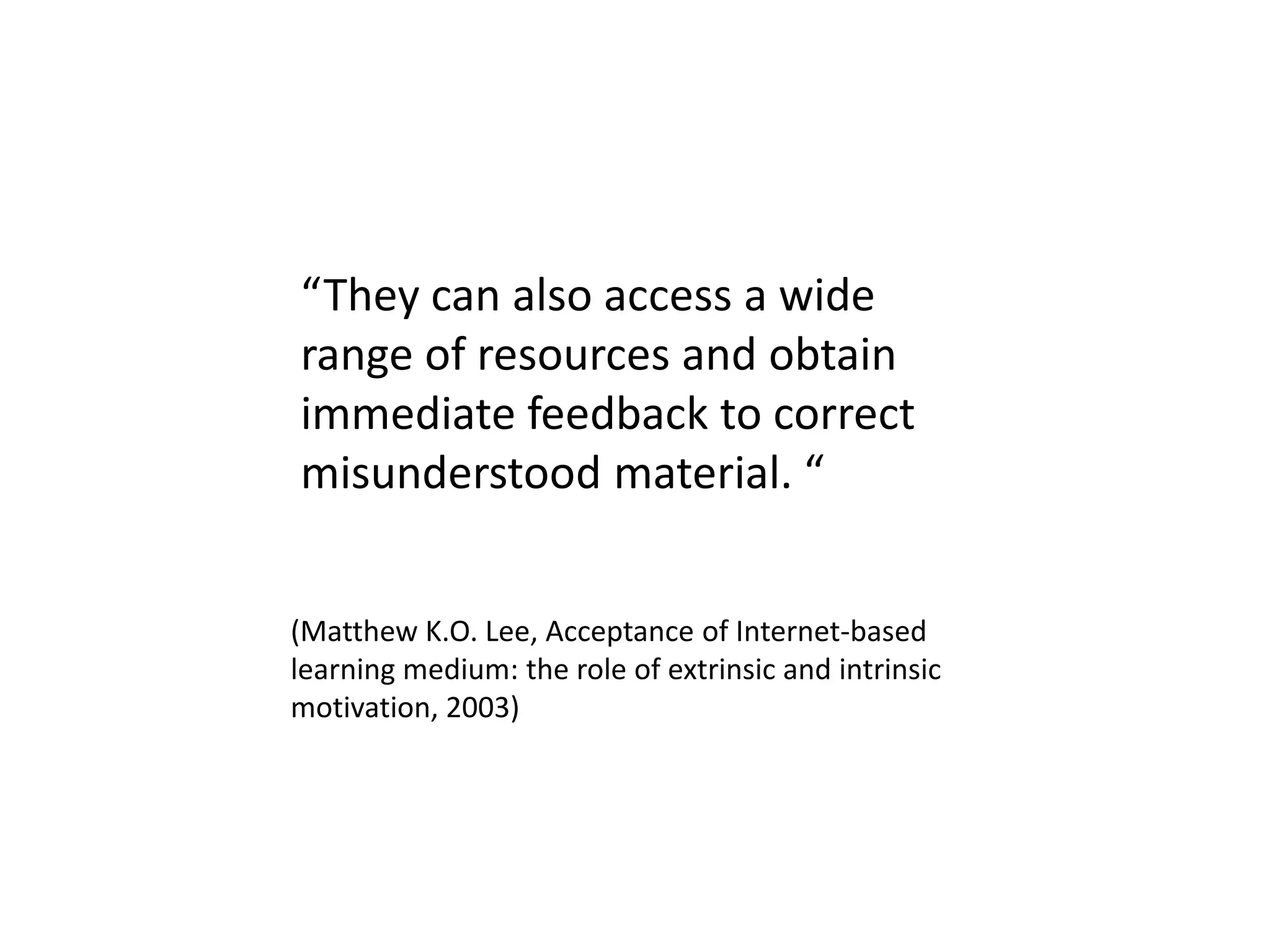 “They can also access a wide
range of resources and obtain
immediate feedback to correct
misunderstood material. “
(Matthew K.O. Lee, Acceptance of Internet-based
learning medium: the role of extrinsic and intrinsic
motivation, 2003)
 