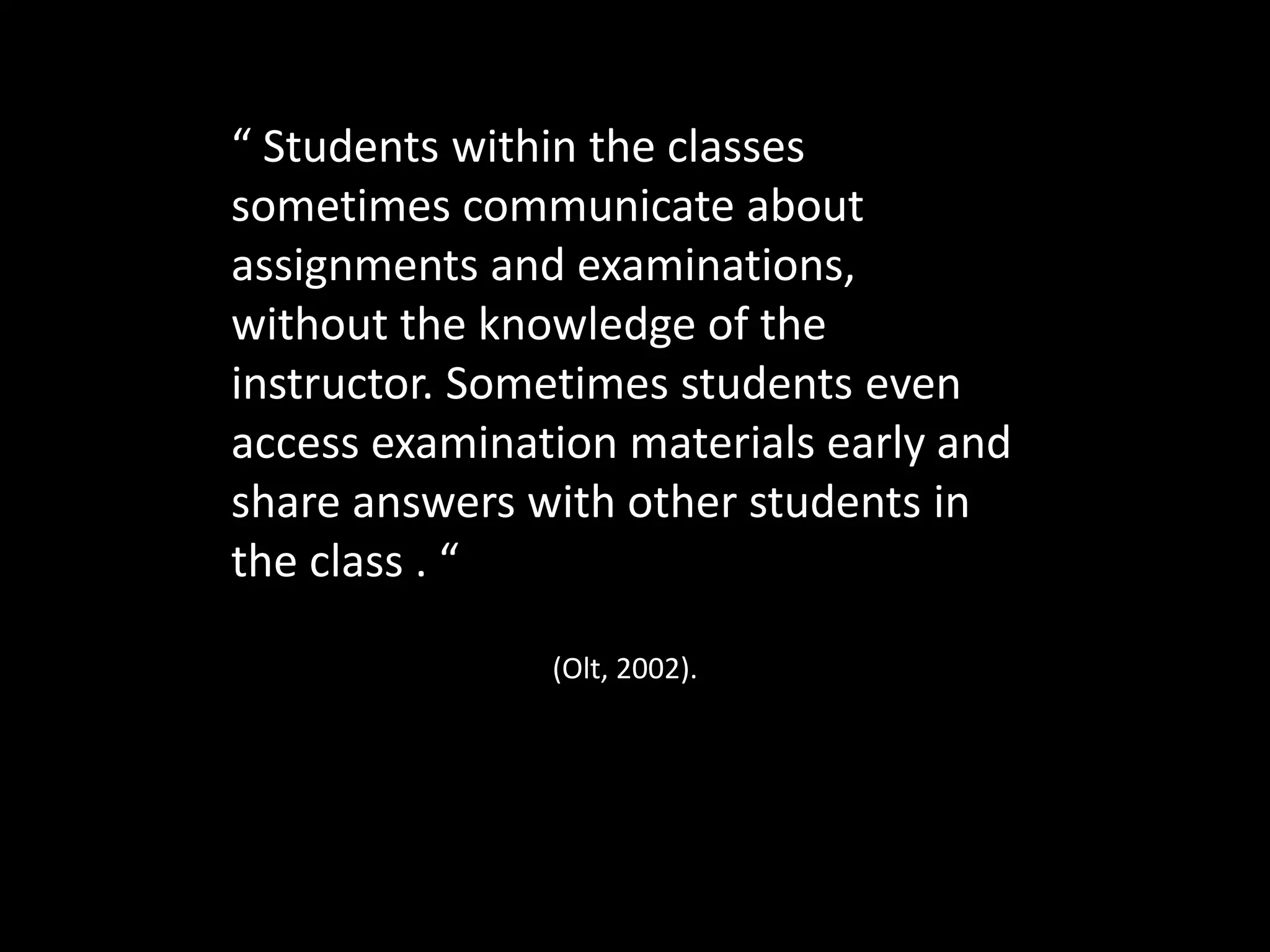 “ Students within the classes
sometimes communicate about
assignments and examinations,
without the knowledge of the
instructor. Sometimes students even
access examination materials early and
share answers with other students in
the class . “
(Olt, 2002).
 