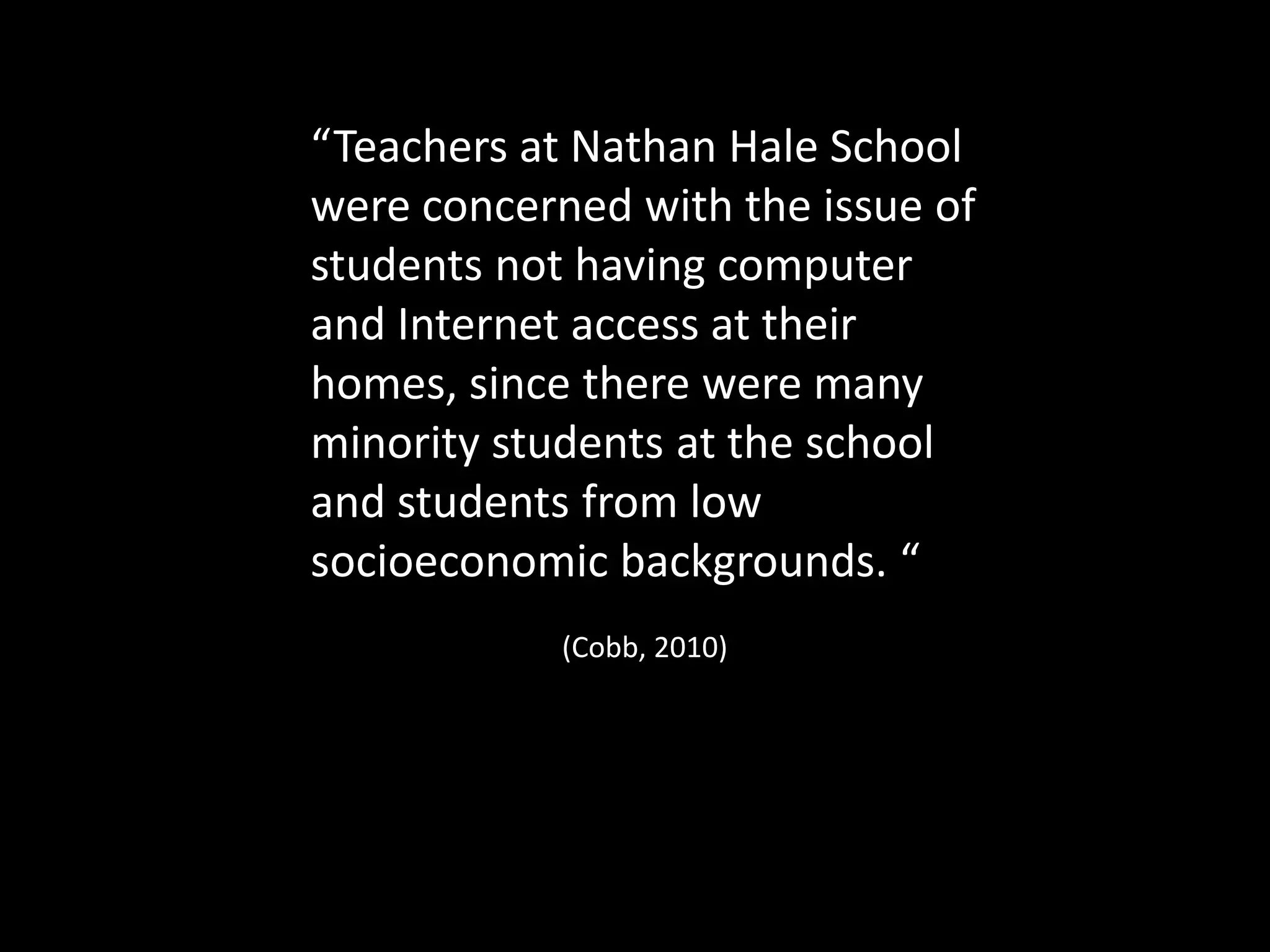 “Teachers at Nathan Hale School
were concerned with the issue of
students not having computer
and Internet access at their
homes, since there were many
minority students at the school
and students from low
socioeconomic backgrounds. “
(Cobb, 2010)
 