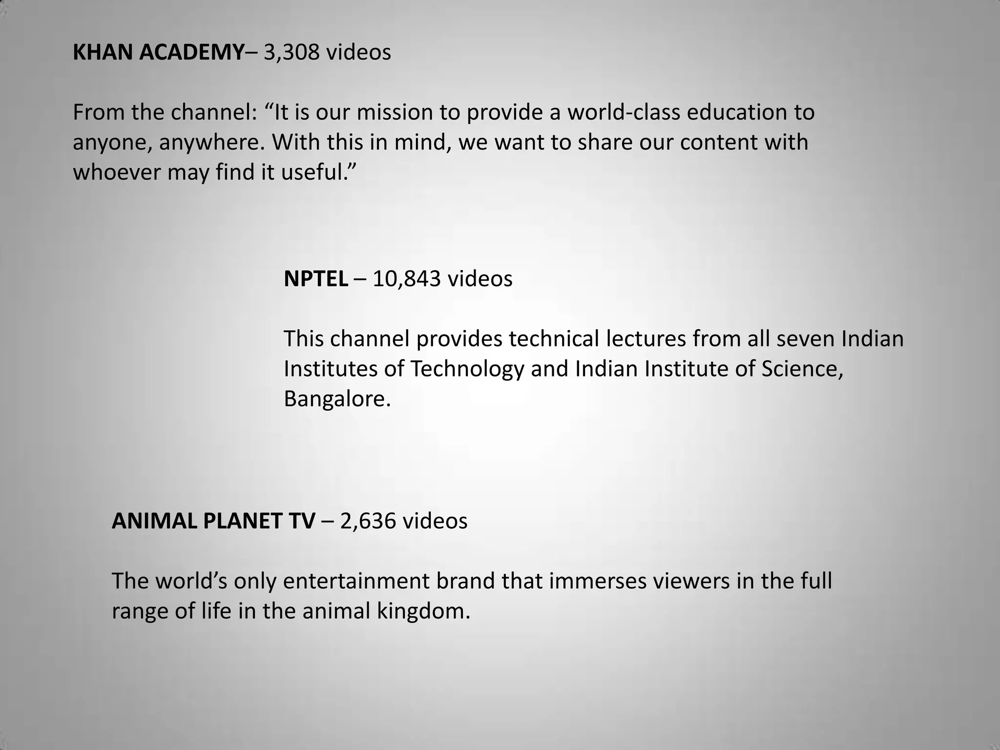 NPTEL – 10,843 videos
This channel provides technical lectures from all seven Indian
Institutes of Technology and Indian Institute of Science,
Bangalore.
KHAN ACADEMY– 3,308 videos
From the channel: “It is our mission to provide a world-class education to
anyone, anywhere. With this in mind, we want to share our content with
whoever may find it useful.”
ANIMAL PLANET TV – 2,636 videos
The world’s only entertainment brand that immerses viewers in the full
range of life in the animal kingdom.
 