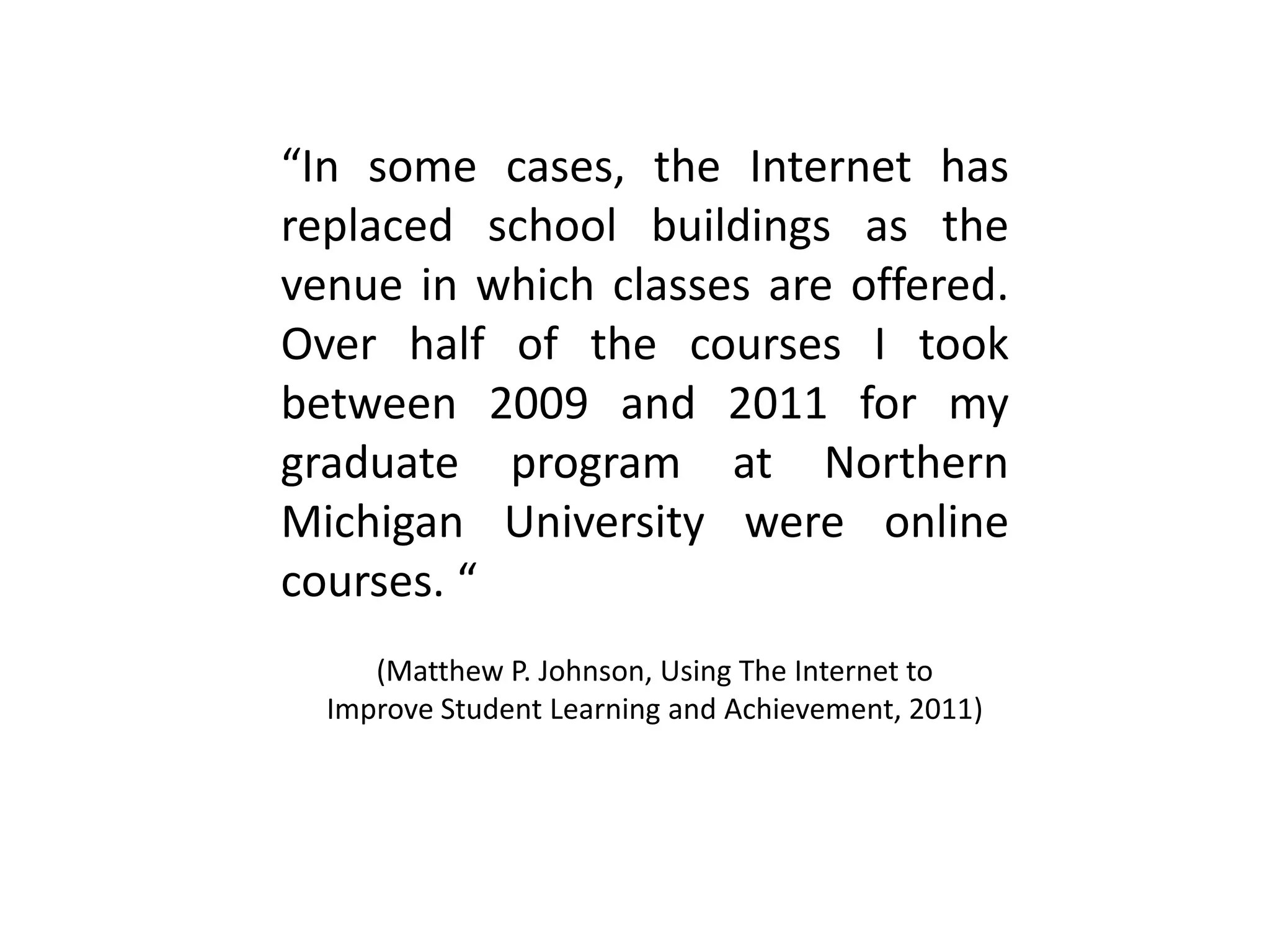 “In some cases, the Internet has
replaced school buildings as the
venue in which classes are offered.
Over half of the courses I took
between 2009 and 2011 for my
graduate program at Northern
Michigan University were online
courses. “
(Matthew P. Johnson, Using The Internet to
Improve Student Learning and Achievement, 2011)
 