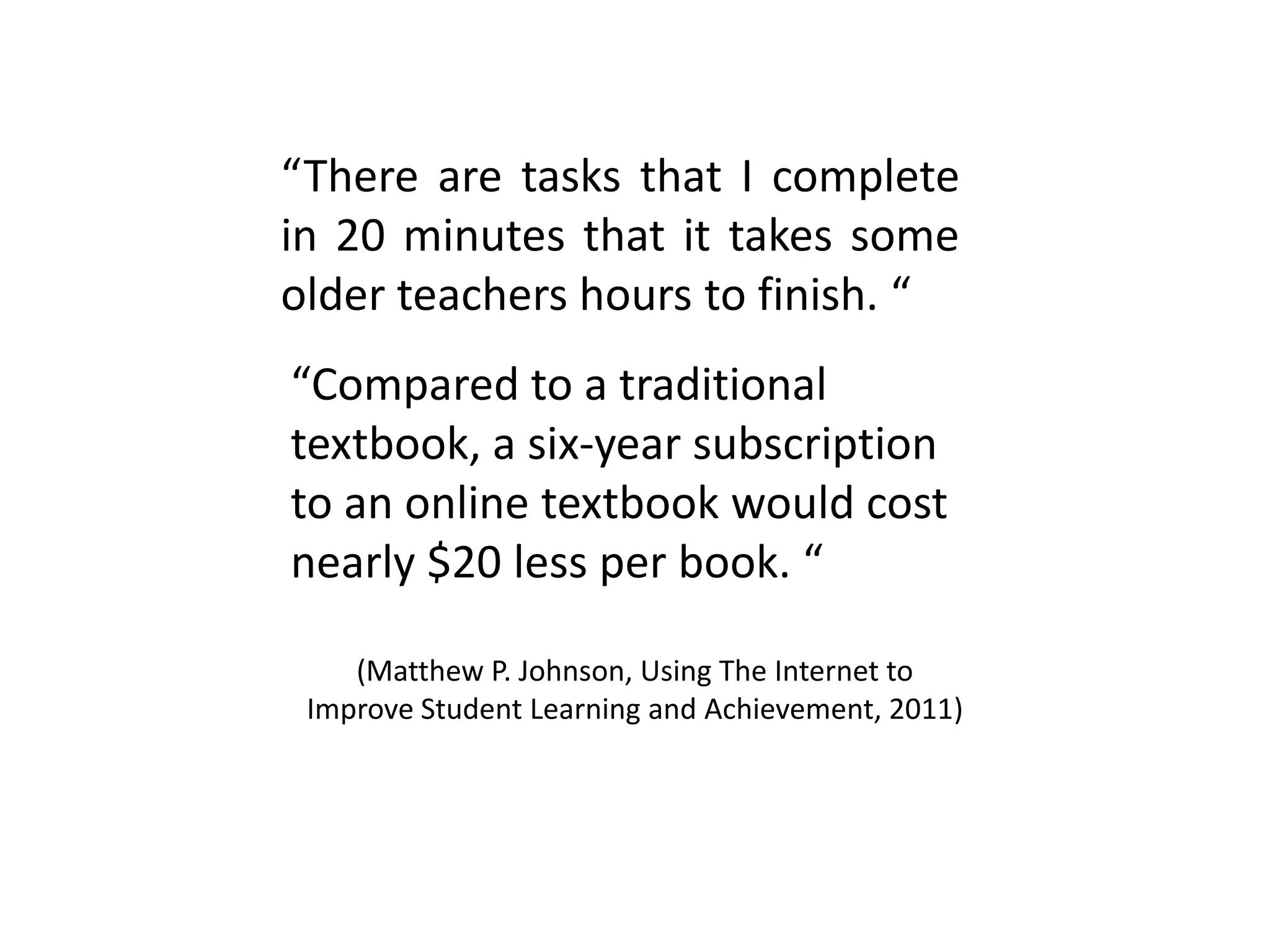 “There are tasks that I complete
in 20 minutes that it takes some
older teachers hours to finish. “
(Matthew P. Johnson, Using The Internet to
Improve Student Learning and Achievement, 2011)
“Compared to a traditional
textbook, a six-year subscription
to an online textbook would cost
nearly $20 less per book. “
 