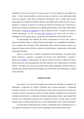 destacadas de azul, mas que após um clique passou a ser uma ligação de uma página para
outras. A partir dessa descoberta os alunos tiveram um interesse e uma participação ainda
maior nas pesquisas onde além de adquirirem informações sobre os países que estavam
pesquisando, eles também encontraram algumas curiosidades interessantes para eles, como os
jogadores, os cantores, as danças e as comidas que faziam parte daquele país. O Ronilson e o
Antônio, por exemplo, descobriram que o jogador preferido deles, Lionel Messi (Barcelona),
foi destaque na seleção da Argentina na Copa do Mundo de 2010. As alunas Ana Cláudia e
Fabiana descobriram, no site do Portal São Francisco, que assim como no Brasil, o
hambúrguer é um dos pratos típicos e preferidos pelos adolescentes dos Estados Unidos.
       As apresentações dos trabalhos dos alunos aconteceram na sala de vídeo, onde os
professores Roberto, Beatriz e Thiago ficaram maravilhados com a qualidade dos trabalhos e
com o empenho de cada dupla. Foram apresentados alguns vídeos de danças, cartazes com
imagens de alguns pontos turísticos, amostras de comidas típicas e apresentação oral de dados
importantes dos países.
       Então se constata que os objetivos pretendidos foram alcançados, não apenas pelos
alunos realizarem a pesquisa e navegação por diversos sites identificando o conceito e
histórico de “internet” e conhecimentos de aspectos culturais relevantes do Brasil e de outros
países americanos, mas principalmente por terem adquirido estes conhecimentos de maneira
atrativa e inovadora, com aulas que até então nunca tinham participado, ficando inclusive a
sugestão para o próprio professor da disciplina, de está inovando suas metodologias no ensino
de sua disciplina.


                                     CONCLUSÃO


       Esse projeto, foi desenvolvido durante dois horários da disciplina de Espanhol, foi
gratificante a experiência de lecionar utilizando como recursos principais o computador
conectado a internet. É a mesma aula, porém que se torna atrativa e prazerosa aos alunos, que
terminam o horário e nem querem sair da sala. Tendo resultados satisfatórios ao ser observado
a atenção nas explicações e a dedicação em realizar cada pesquisa. Sendo a apresentação final
uma prova do conhecimento adquirido por conseguirem construir e montar painéis, mostrar
comidas típicas e saberem selecionar bem os vídeos apresentados sobre seu país pesquisado.
       Foi uma prática interessante para os alunos e gratificante para os professores por ver
seus objetivos alcançados com êxito e novas competências desenvolvidas pelos alunos.
 