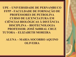 UPE – UNIVERSIDADE DE PERNAMBUCO FFPP - FACULDADE DE FORMAÇÂO DE PROFESSORES DE PETROLINA CURSO DE LICENCIATURA EM CIÊNCIAS BIOLÓGICAS À DISTÂNCIA DISCIPLINA – BIOTECNOLOGIA PROFESSOR: JOSÉ SOBRAL CRUZ TUTORA – ELIZABETH MOREIRA  ALUNA – MARIA SOCORRO AQUINO OLIVEIRA 