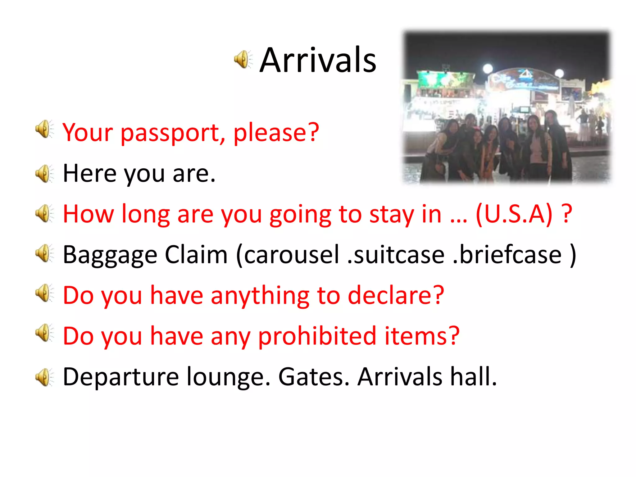 ArrivalsYour passport, please?Here you are.How long are you going to stay in … (U.S.A) ?Baggage Claim (carousel .suitcase .briefcase )Do you have anything to declare?Do you have any prohibited items?Departure lounge. Gates. Arrivals hall.
