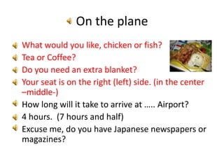 On the planeWhat would you like, chicken or fish?Tea or Coffee?Do you need an extra blanket?Your seat is on the right (left) side. (in the center –middle-)How long will it take to arrive at ….. Airport?4 hours.  (7 hours and half)Excuse me, do you have Japanese newspapers or magazines?