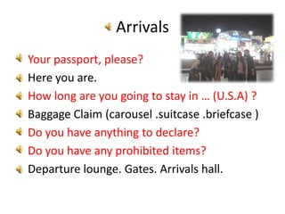 ArrivalsYour passport, please?Here you are.How long are you going to stay in … (U.S.A) ?Baggage Claim (carousel .suitcase .briefcase )Do you have anything to declare?Do you have any prohibited items?Departure lounge. Gates. Arrivals hall.