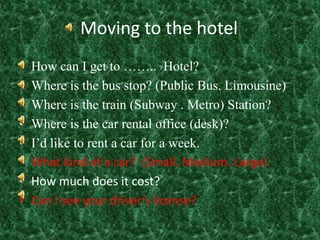 Moving to the hotelHow can I get to ……..  Hotel?Where is the bus stop? (Public Bus. Limousine)Where is the train (Subway . Metro) Station?Where is the car rental office (desk)?I’d like to rent a car for a week.What kind of a car?  (Small. Medium. Large)How much does it cost?Can I see your driver’s license?