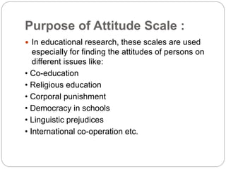 Purpose of Attitude Scale :
 In educational research, these scales are used
especially for finding the attitudes of persons on
different issues like:
• Co-education
• Religious education
• Corporal punishment
• Democracy in schools
• Linguistic prejudices
• International co-operation etc.
 