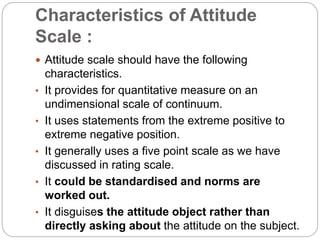 Characteristics of Attitude
Scale :
 Attitude scale should have the following
characteristics.
• It provides for quantitative measure on an
undimensional scale of continuum.
• It uses statements from the extreme positive to
extreme negative position.
• It generally uses a five point scale as we have
discussed in rating scale.
• It could be standardised and norms are
worked out.
• It disguises the attitude object rather than
directly asking about the attitude on the subject.
 