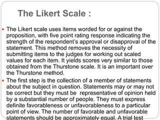 The Likert Scale :
 The Likert scale uses items worded for or against the
proposition, with five point rating response indicating the
strength of the respondent’s approval or disapproval of the
statement. This method removes the necessity of
submitting items to the judges for working out scaled
values for each item. It yields scores very similar to those
obtained from the Thurstone scale. It is an important over
the Thurstone method.
 The first step is the collection of a member of statements
about the subject in question. Statements may or may not
be correct but they must be representative of opinion held
by a substantial number of people. They must express
definite favorableness or unfavorableness to a particular
point of view. The number of favorable and unfavorable
statements should be approximately equal. A trial test
 
