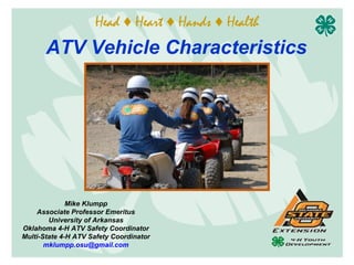 Head ♦ Heart ♦ Hands ♦ Health
       ATV Vehicle Characteristics




              Mike Klumpp
    Associate Professor Emeritus
        University of Arkansas
Oklahoma 4-H ATV Safety Coordinator
Multi-State 4-H ATV Safety Coordinator
       mklumpp.osu@gmail.com
 