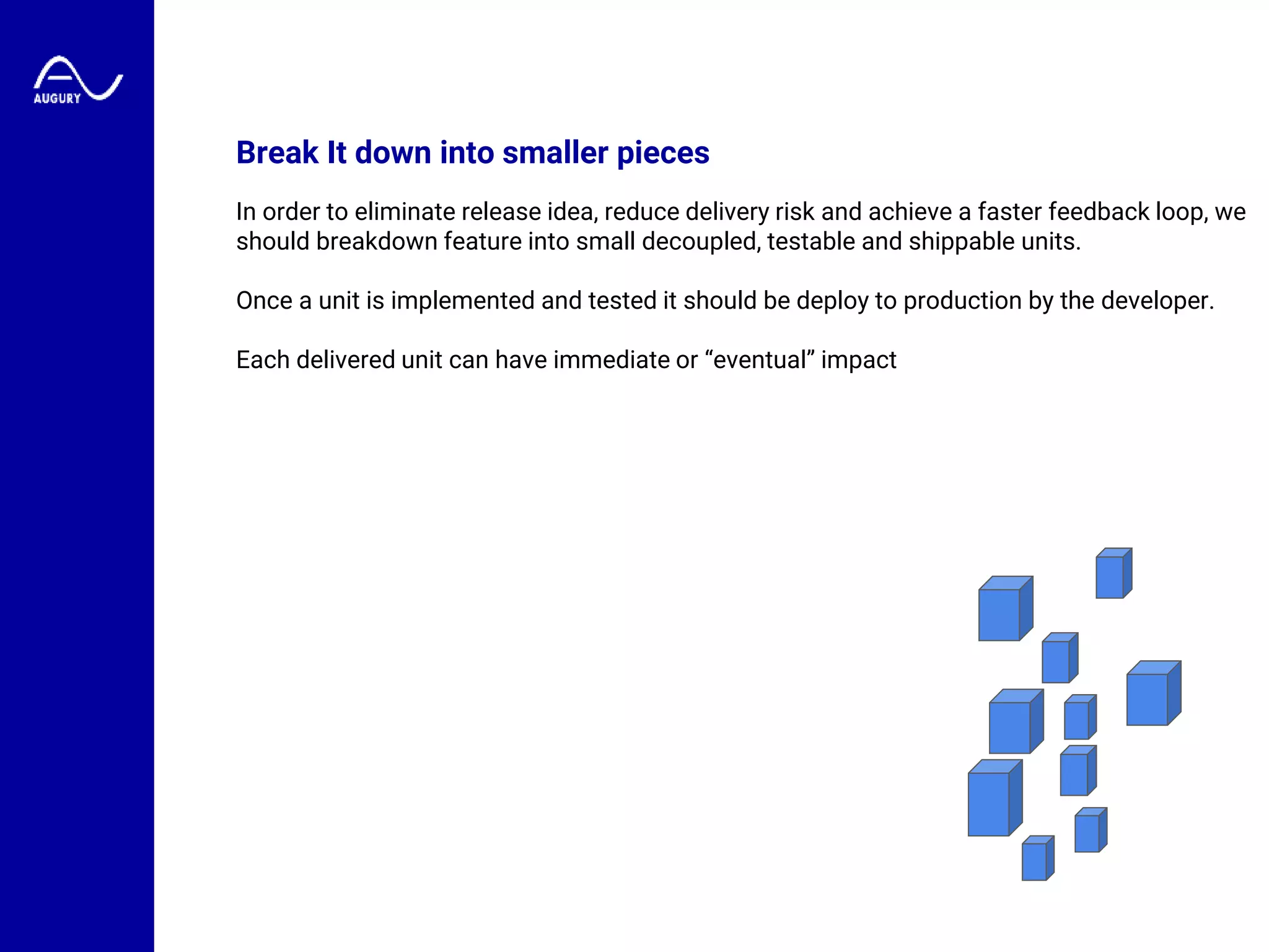 Break It down into smaller pieces
In order to eliminate release idea, reduce delivery risk and achieve a faster feedback loop, we
should breakdown feature into small decoupled, testable and shippable units.
Once a unit is implemented and tested it should be deploy to production by the developer.
Each delivered unit can have immediate or “eventual” impact
 