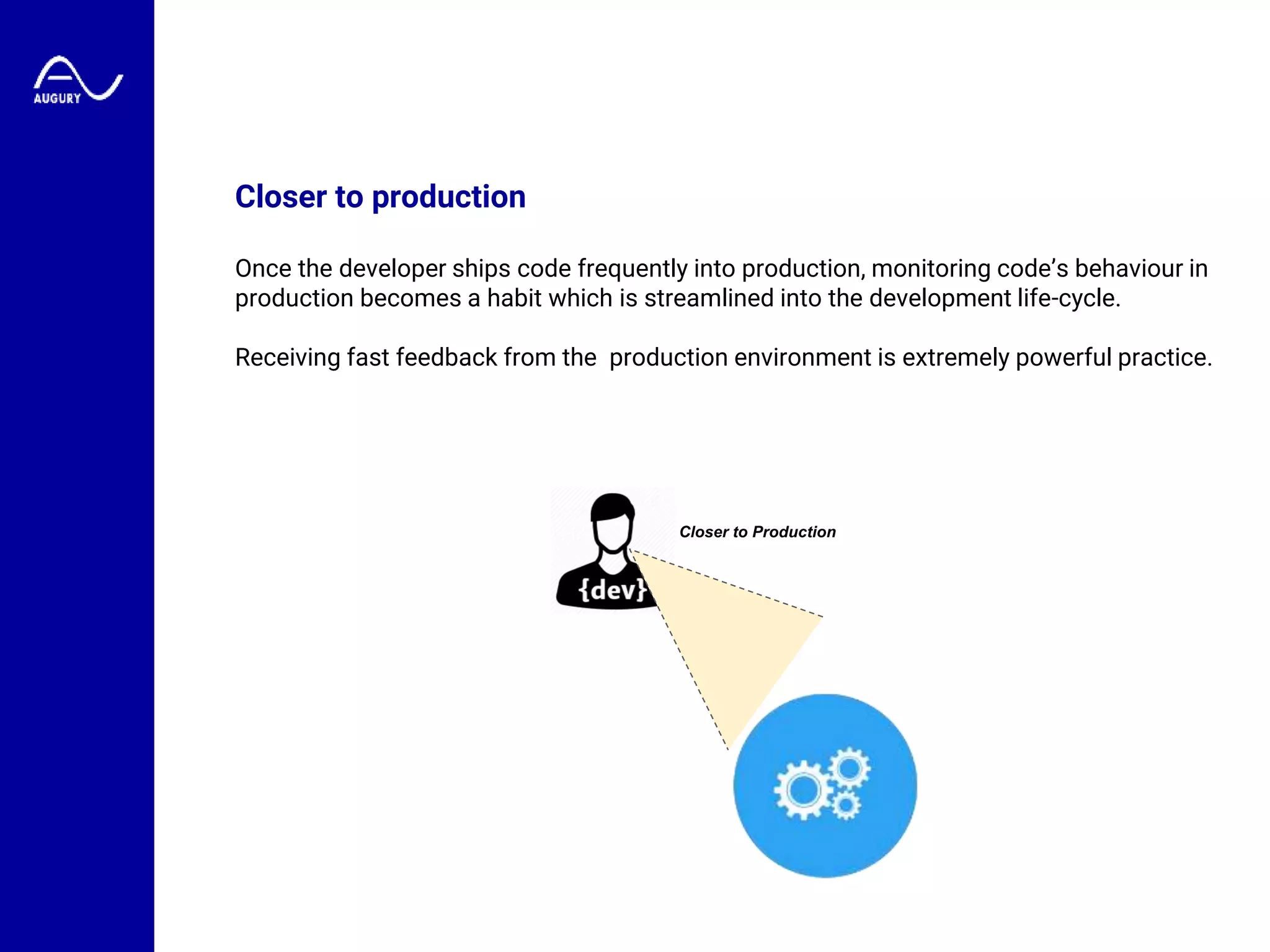 Closer to production
Once the developer ships code frequently into production, monitoring code’s behaviour in
production becomes a habit which is streamlined into the development life-cycle.
Receiving fast feedback from the production environment is extremely powerful practice.
Closer to Production
 