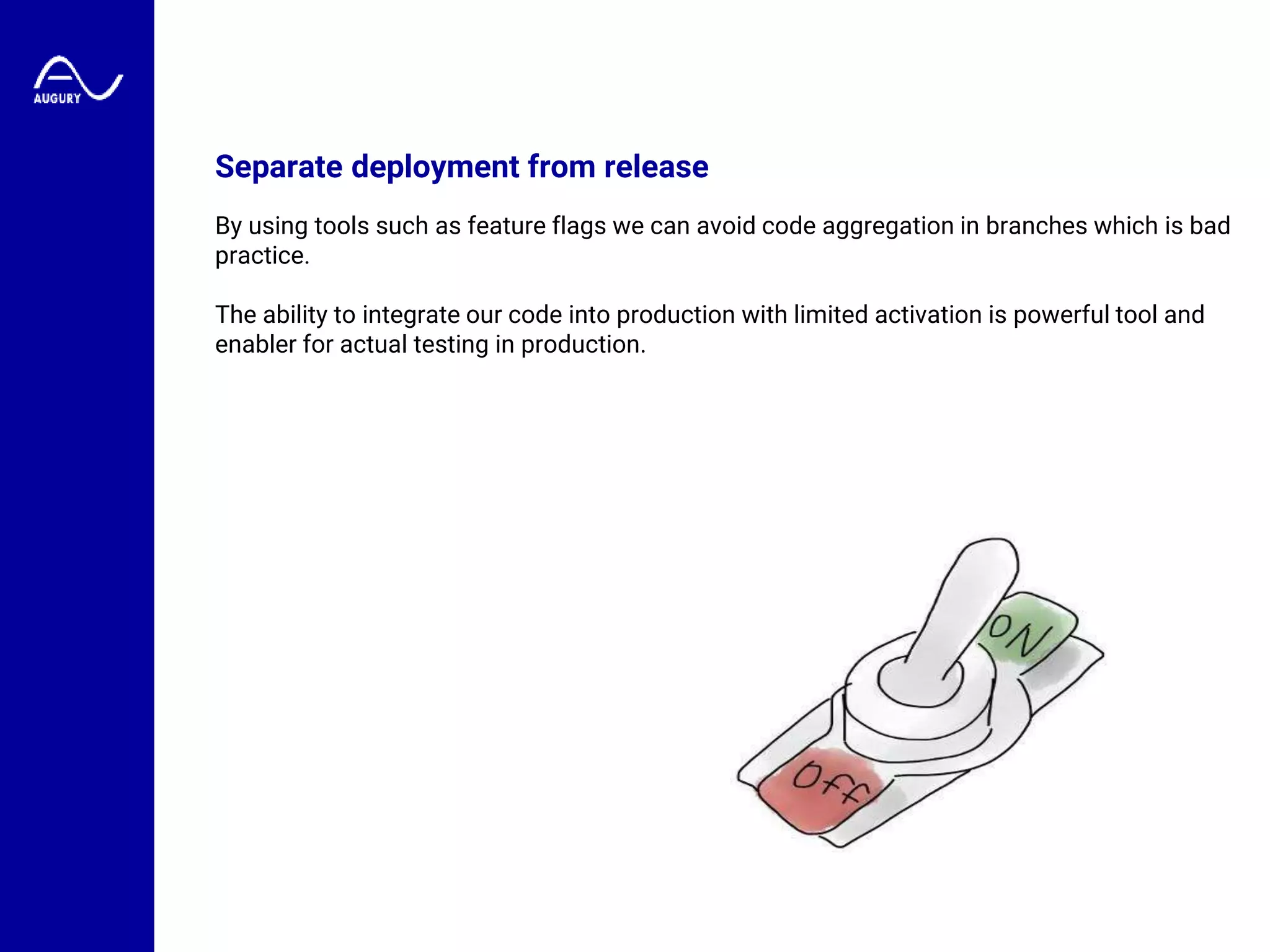 Separate deployment from release
By using tools such as feature flags we can avoid code aggregation in branches which is bad
practice.
The ability to integrate our code into production with limited activation is powerful tool and
enabler for actual testing in production.
 