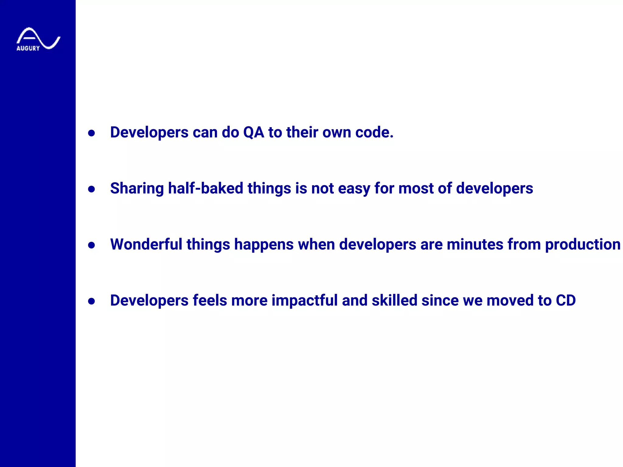 ● Developers can do QA to their own code.
● Sharing half-baked things is not easy for most of developers
● Wonderful things happens when developers are minutes from production
● Developers feels more impactful and skilled since we moved to CD
 
