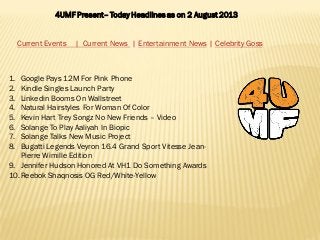 4UMF Present– Today Headlines as on 2 August 2013
Current Events | Current News | Entertainment News | Celebrity Goss
1. Google Pays 12M For Pink Phone
2. Kindle Singles Launch Party
3. Linkedin Booms On Wallstreet
4. Natural Hairstyles For Woman Of Color
5. Kevin Hart Trey Songz No New Friends – Video
6. Solange To Play Aaliyah In Biopic
7. Solange Talks New Music Project
8. Bugatti Legends Veyron 16.4 Grand Sport Vitesse Jean-
Pierre Wimille Edition
9. Jennifer Hudson Honored At VH1 Do Something Awards
10.Reebok Shaqnosis OG Red/White-Yellow
 
