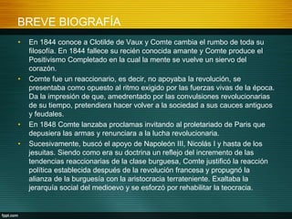 BREVE BIOGRAFÍA
• En 1844 conoce a Clotilde de Vaux y Comte cambia el rumbo de toda su
filosofía. En 1844 fallece su recién conocida amante y Comte produce el
Positivismo Completado en la cual la mente se vuelve un siervo del
corazón.
• Comte fue un reaccionario, es decir, no apoyaba la revolución, se
presentaba como opuesto al ritmo exigido por las fuerzas vivas de la época.
Da la impresión de que, amedrentado por las convulsiones revolucionarias
de su tiempo, pretendiera hacer volver a la sociedad a sus cauces antiguos
y feudales.
• En 1848 Comte lanzaba proclamas invitando al proletariado de Paris que
depusiera las armas y renunciara a la lucha revolucionaria.
• Sucesivamente, buscó el apoyo de Napoleón III, Nicolás I y hasta de los
jesuitas. Siendo como era su doctrina un reflejo del incremento de las
tendencias reaccionarias de la clase burguesa, Comte justificó la reacción
política establecida después de la revolución francesa y propugnó la
alianza de la burguesía con la aristocracia terrateniente. Exaltaba la
jerarquía social del medioevo y se esforzó por rehabilitar la teocracia.
 