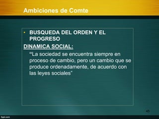 Ambiciones de Comte
45
• BUSQUEDA DEL ORDEN Y EL
PROGRESO
DINAMICA SOCIAL:
“La sociedad se encuentra siempre en
proceso de cambio, pero un cambio que se
produce ordenadamente, de acuerdo con
las leyes sociales”
 