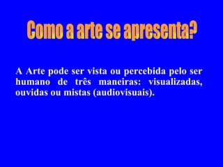Como a arte se apresenta? A Arte pode ser vista ou percebida pelo ser humano de três maneiras: visualizadas, ouvidas ou mistas (audiovisuais).  