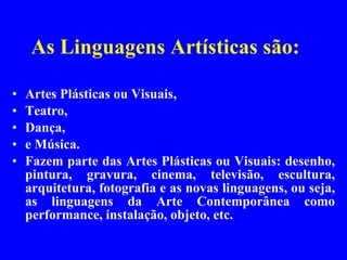 As Linguagens Artísticas são:  Artes Plásticas ou Visuais, Teatro,  Dança, e Música. Fazem parte das Artes Plásticas ou Visuais: desenho, pintura, gravura, cinema, televisão, escultura, arquitetura, fotografia e as novas linguagens, ou seja, as linguagens da Arte Contemporânea como performance, instalação, objeto, etc. 