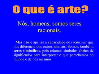 Nós, homens, somos seres racionais. Mas não é apenas a capacidade de raciocinar que nos diferencia dos outros animais. Somos, também,  seres simbólicos , pois criamos símbolos cheios de significados para interpretar o que percebemos do mundo e de nós mesmos.  O que é arte? 