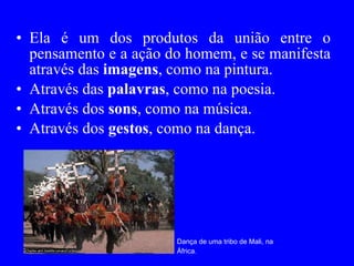 Ela é um dos produtos da união entre o pensamento e a ação do homem, e se manifesta através das  imagens , como na pintura.  Através das  palavras , como na poesia. Através dos  sons , como na música.  Através dos  gestos , como na dança. Dança de uma tribo de Mali, na África. 
