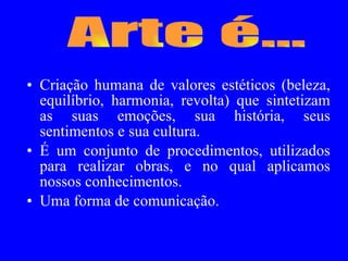 Criação humana de valores estéticos (beleza, equilíbrio, harmonia, revolta) que sintetizam as suas emoções, sua história, seus sentimentos e sua cultura. É um conjunto de procedimentos, utilizados para realizar obras, e no qual aplicamos nossos conhecimentos. Uma forma de comunicação.  Arte é... 